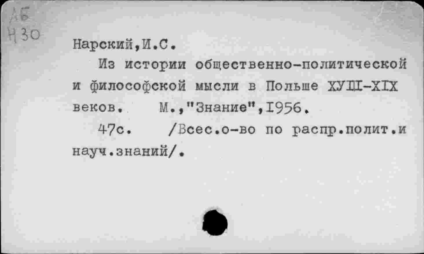 ﻿Нарский,И.С.
Из истории общественно-политической и философской мысли в Польше ХУШ-Х1Х веков. М.Знание”,1956.
47с. /Всес.о-во по распр.полит.и науч.знаний/.